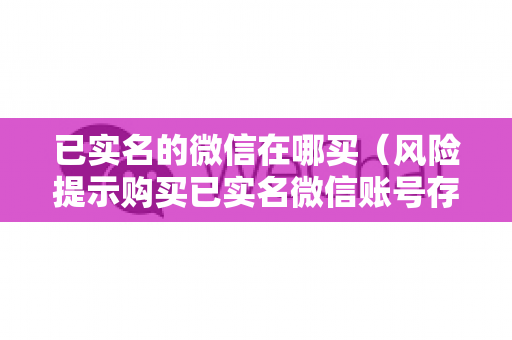 已实名的微信在哪买（风险提示购买已实名微信账号存在法律风险）